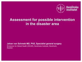 Assessment for possible intervention in the disaster area Johan von Schreeb MD, PhD, Specialist general surgery  Divisionen for Global Health (IHCAR), Karolinska Institutet, Stockholm, Sweden 
