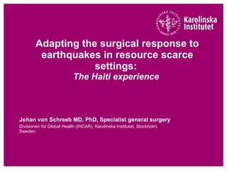 Adapting the surgical response to earthquakes in resource scarce settings:  The Haiti experience   Johan von Schreeb MD, PhD, Specialist general surgery  Divisionen for Global Health (IHCAR), Karolinska Institutet, Stockholm, Sweden 