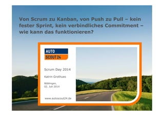 www.autoscout24.de
Von Scrum zu Kanban, von Push zu Pull – kein
fester Sprint, kein verbindliches Commitment –
wie kann das funktionieren?
Scrum Day 2014
Katrin Grothues
Böblingen,
02. Juli 2014
www.autoscout24.de
 
