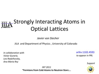 Strongly Interacting Atoms in
Optical Lattices
Javier von Stecher
JILA and Department of Physics , University of Colorado
Support
INT 2011
“Fermions from Cold Atoms to Neutron Stars:…
arXiv:1102.4593
to appear in PRL
In collaboration with
Victor Gurarie,
Leo Radzihovsky,
Ana Maria Rey
 