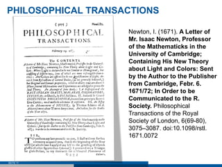PHILOSOPHICAL TRANSACTIONS

                    Newton, I. (1671). A Letter of
                    Mr. Isaac Newton, Professor
                    of the Mathematicks in the
                    University of Cambridge;
                    Containing His New Theory
                    about Light and Colors: Sent
                    by the Author to the Publisher
                    from Cambridge, Febr. 6.
                    1671/72; In Order to be
                    Communicated to the R.
                    Society. Philosophical
                    Transactions of the Royal
                    Society of London, 6(69-80),
                    3075–3087. doi:10.1098/rstl.
                    1671.0072



SEITE 11
 
