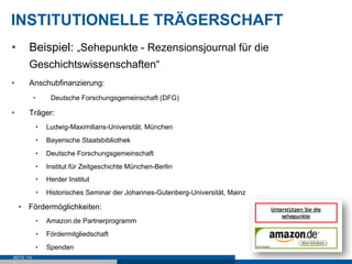 INSTITUTIONELLE TRÄGERSCHAFT
•      Beispiel: „Sehepunkte - Rezensionsjournal für die
       Geschichtswissenschaften“
•      Anschubfinanzierung:
            •      Deutsche Forschungsgemeinschaft (DFG)

•      Träger:
             •    Ludwig-Maximilians-Universität, München
             •    Bayerische Staatsbibliothek
             •    Deutsche Forschungsgemeinschaft
             •    Institut für Zeitgeschichte München-Berlin
             •    Herder Institut
             •    Historisches Seminar der Johannes-Gutenberg-Universität, Mainz

     •  Fördermöglichkeiten:
             •    Amazon.de Partnerprogramm
             •    Fördermitgliedschaft
             •    Spenden
SEITE 110
 