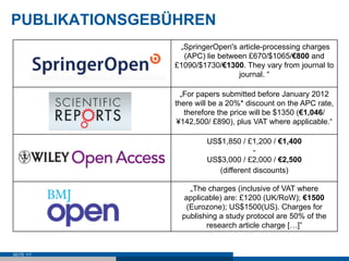 PUBLIKATIONSGEBÜHREN
                „SpringerOpen's article-processing charges
                 (APC) lie between £670/$1065/€800 and
               £1090/$1730/€1300. They vary from journal to
                                journal. “

                 „For papers submitted before January 2012
               there will be a 20%* discount on the APC rate,
                  therefore the price will be $1350 (€1,046/
                ¥142,500/ £890), plus VAT where applicable.“

                        US$1,850 / £1,200 / €1,400
                                      -
                        US$3,000 / £2,000 / €2,500
                           (different discounts)

                    „The charges (inclusive of VAT where
                  applicable) are: £1200 (UK/RoW); €1500
                   (Eurozone); US$1500(US). Charges for
                 publishing a study protocol are 50% of the
                        research article charge […]”


SEITE 117
 
