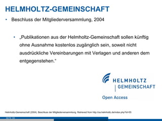 HELMHOLTZ-GEMEINSCHAFT
•  Beschluss der Mitgliederversammlung, 2004


        •  „Publikationen aus der Helmholtz-Gemeinschaft sollen künftig
             ohne Ausnahme kostenlos zugänglich sein, soweit nicht
             ausdrückliche Vereinbarungen mit Verlagen und anderen dem
             entgegenstehen.“




Helmholtz-Gemeinschaft (2004). Beschluss der Mitgliederversammlung. Retrieved from http://oa.helmholtz.de/index.php?id=55

 SEITE 125
 
