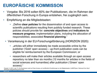 EUROPÄISCHE KOMMISSON
•  Vorgabe: Bis 2016 sollen 60% der Publikationen, die im Rahmen der
   öffentlichen Forschung in Europa entstehen, frei zugänglich sein.
•  Empfehlung an die Mitgliedstaaten:
            •  „Define clear policies for the dissemination of and open access to
               scientific publications resulting from publicly funded research. These
               policies should provide for: concrete objectives and indicators to
               measure progress; implementation plans, including the allocation of
               responsibilities; associated financial planning.”
  •  Verankerung in der EU-Forschungsförderung (HORIZION 2020):
            •  „articles will either immediately be made accessible online by the
               publisher (‘Gold’ open access) – up-front publication costs can be
               eligible for reimbursement by the European Commission; or
            •  researchers will make their articles available through an open access
               repository no later than six months (12 months for articles in the fields of
               social sciences and humanities) after publication (‘Green’ open
               access).“
Pampel, H. (2012, July 17). EU-Kommission setzt auf Open Access und veröffentlicht Empfehlungen an die Mitgliedstaaten. ALBERTopen. Retrieved from http://
albertopen.telegrafenberg.de/?p=678
SEITE 129
 