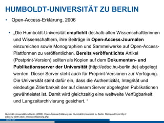 HUMBOLDT-UNIVERSITÄT ZU BERLIN
•  Open-Access-Erklärung, 2006

   •  „Die Humboldt-Universität empfiehlt deshalb allen Wissenschaftlerinnen
      und Wissenschaftlern, ihre Beiträge in Open-Access-Journalen
      einzureichen sowie Monographien und Sammelwerke auf Open-Access-
      Plattformen zu veröffentlichen. Bereits veröffentlichte Artikel
      (Postprint-Version) sollten als Kopien auf dem Dokumenten- und
      Publikationsserver der Universität (http://edoc.hu-berlin.de) abgelegt
      werden. Dieser Server steht auch für Preprint-Versionen zur Verfügung.
      Die Universität steht dafür ein, dass die Authentizität, Integrität und
      eindeutige Zitierbarkeit der auf diesem Server abgelegten Publikationen
      gewährleistet ist. Damit wird gleichzeitig eine weltweite Verfügbarkeit
      und Langzeitarchivierung gesichert. “

Humbold-Universität zu Berlin. (2006). Open-Access-Erklärung der Humboldt-Universität zu Berlin. Retrieved from http://
edoc.hu-berlin.de/e_info/oa-erklaerung.php
 SEITE 137
 