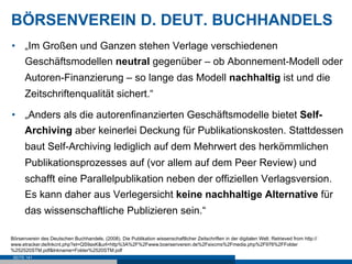 BÖRSENVEREIN D. DEUT. BUCHHANDELS
•  „Im Großen und Ganzen stehen Verlage verschiedenen
      Geschäftsmodellen neutral gegenüber – ob Abonnement-Modell oder
      Autoren-Finanzierung – so lange das Modell nachhaltig ist und die
      Zeitschriftenqualität sichert.“

•  „Anders als die autorenfinanzierten Geschäftsmodelle bietet Self-
      Archiving aber keinerlei Deckung für Publikationskosten. Stattdessen
      baut Self-Archiving lediglich auf dem Mehrwert des herkömmlichen
      Publikationsprozesses auf (vor allem auf dem Peer Review) und
      schafft eine Parallelpublikation neben der offiziellen Verlagsversion.
      Es kann daher aus Verlegersicht keine nachhaltige Alternative für
      das wissenschaftliche Publizieren sein.“

Börsenverein des Deutschen Buchhandels. (2008). Die Publikation wissenschaftlicher Zeitschriften in der digitalen Welt. Retrieved from http://
www.etracker.de/lnkcnt.php?et=QS9axK&url=http%3A%2F%2Fwww.boersenverein.de%2Fsixcms%2Fmedia.php%2F976%2FFolder
%252520STM.pdf&lnkname=Folder%2520STM.pdf
 SEITE 141
 