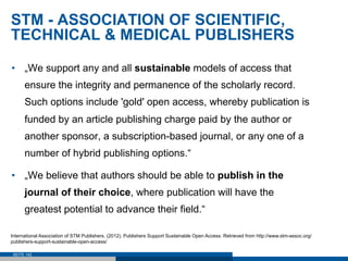 STM - ASSOCIATION OF SCIENTIFIC,
TECHNICAL & MEDICAL PUBLISHERS

•  „We support any and all sustainable models of access that
      ensure the integrity and permanence of the scholarly record.
      Such options include 'gold' open access, whereby publication is
      funded by an article publishing charge paid by the author or
      another sponsor, a subscription-based journal, or any one of a
      number of hybrid publishing options.“

•  „We believe that authors should be able to publish in the
      journal of their choice, where publication will have the
      greatest potential to advance their field.“

International Association of STM Publishers. (2012). Publishers Support Sustainable Open Access. Retrieved from http://www.stm-assoc.org/
publishers-support-sustainable-open-access/

 SEITE 142
 