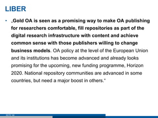LIBER
•  „Gold OA is seen as a promising way to make OA publishing
     for researchers comfortable, fill repositories as part of the
     digital research infrastructure with content and achieve
     common sense with those publishers willing to change
     business models. OA policy at the level of the European Union
     and its institutions has become advanced and already looks
     promising for the upcoming, new funding programme, Horizon
     2020. National repository communities are advanced in some
     countries, but need a major boost in others.“




SEITE 146
 