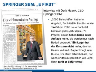 SPRINGER SBM: „E FIRST“
                                                         Interview mit Derk Haank, CEO
                                                         Springer SBM:
                                                            •  „2000 Zeitschriften hat er im
                                                               Angebot, Fachtitel für Hautärzte wie
                                                               Taxifahrer, 7000 neue Buchtitel
                                                               kommen jedes Jahr dazu. „70
                                                               Prozent davon haben keine erste
                                                               Auflage mehr, sie werden nur nach
                                                               Bedarf gedruckt.“ Ein Lager hat
                                                               der Konzern nicht mehr, das hat
                                                               Haank verkauft. Papier kriegt sein
                                                               Kunde, vor allem Bibliothekare, nur,
                                                               wenn er das ausdrücklich will, „und
                                                               dann zahlt er dafür extra“.
Meck, G. (2012, October 21). Der elektronische Verlag.
Frankfurter Allgemeine Sonntagszeitung, p. 39.
SEITE 15
 