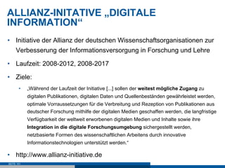 ALLIANZ-INITATIVE „DIGITALE
INFORMATION“
•  Initiative der Allianz der deutschen Wissenschaftsorganisationen zur
     Verbesserung der Informationsversorgung in Forschung und Lehre

•  Laufzeit: 2008-2012, 2008-2017

•  Ziele:
       •    „Während der Laufzeit der Initiative [...] sollen der weitest mögliche Zugang zu
            digitalen Publikationen, digitalen Daten und Quellenbeständen gewährleistet werden,
            optimale Vorraussetzungen für die Verbreitung und Rezeption von Publikationen aus
            deutscher Forschung mithilfe der digitalen Medien geschaffen werden, die langfristige
            Verfügbarkeit der weltweit erworbenen digitalen Medien und Inhalte sowie ihre
            Integration in die digitale Forschungsumgebung sichergestellt werden,
            netzbasierte Formen des wissenschaftlichen Arbeitens durch innovative
            Informationstechnologien unterstützt werden.“

•  http://www.allianz-initiative.de
SEITE 151
 
