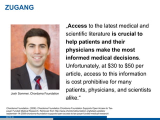 ZUGANG

                                                      „Access to the latest medical and
                                                      scientific literature is crucial to
                                                      help patients and their
                                                      physicians make the most
                                                      informed medical decisions.
                                                      Unfortunately, at $30 to $50 per
                                                      article, access to this information
                                                      is cost prohibitive for many
                                                      patients, physicians, and scientists
     Josh Sommer, Chordoma Foundation
                                                      alike.“
Chordoma Foundation. (2008). Chordoma Foundation Chordoma Foundation Supports Open Access to Tax-
payer Funded Medical Research. Retrieved from http://www.chordomafoundation.org/latest-updates/
september-14-2008-chordoma-foundation-supports-open-access-to-tax-payer-funded-medical-research/
SEITE 33
 