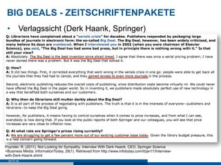 BIG DEALS - ZEITSCHRIFTENPAKETE
 •  Verlagssicht (Derk Haank, Springer)




Poynder, R. (2011). Not Looking for Sympathy. Interview With Derk Haank, CEO, Springer Science
+Business Media: InformationToday, 28(1). Retrieved from http://www.infotoday.com/it/jan11/Interview-
with-Derk-Haank.shtml
 SEITE 46
 