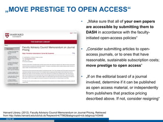 „MOVE PRESTIGE TO OPEN ACCESS“
                                                                    •     „Make sure that all of your own papers
                                                                         are accessible by submitting them to
                                                                         DASH in accordance with the faculty-
                                                                         initiated open-access policies“

                                                                    •  „Consider submitting articles to open-
                                                                       access journals, or to ones that have
                                                                       reasonable, sustainable subscription costs;
                                                                       move prestige to open access“

                                                                    •  „If on the editorial board of a journal
                                                                       involved, determine if it can be published
                                                                       as open access material, or independently
                                                                       from publishers that practice pricing
                                                                       described above. If not, consider resigning“


Harvard Library. (2012). Faculty Advisory Council Memorandum on Journal Pricing. Retrieved
from http://isites.harvard.edu/icb/icb.do?keyword=k77982&tabgroupid=icb.tabgroup143448
  SEITE 48
 