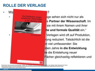 ROLLE DER VERLAGE
   •           Was leisten STM-Verlage?
                •          „Wissenschaftliche Verlage sehen sich nicht nur als
                           Dienstleister, sondern als Partner der Wissenschaft. Im
                           Wissenstransfer stehen sie mit ihrem Namen und ihrer
                           Reputation für inhaltliche und formale Qualität ein.“
                •          „Die Hauptaufgabe von Verlagen wird oft auf Produktion,
                           Marketing und Auslieferung reduziert. Tatsächlich ist die
                           Rolle von STM-Verlagen viel umfassender: Sie
                           investieren drei bis sieben Jahre in die Entwicklung
                           neuer Zeitschriften, die die Entstehung neuer
                           Forschungsfelder und Fächer gleichzeitig reflektieren und
                           unterstützen.“
Börsenverein des Deutschen Buchhandels. (2008). Die Publikation wissenschaftlicher Zeitschriften in der digitalen Welt. Retrieved from http://
www.etracker.de/lnkcnt.php?et=QS9axK&url=http%3A%2F%2Fwww.boersenverein.de%2Fsixcms%2Fmedia.php%2F976%2FFolder
%252520STM.pdf&lnkname=Folder%2520STM.pdf
    SEITE 52
 