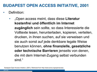 BUDAPEST OPEN ACCESS INITIATIVE, 2001
•          Definition:
           •    „Open access meint, dass diese Literatur
                kostenfrei und öffentlich im Internet
                zugänglich sein sollte, so dass Interessierte die
                Volltexte lesen, herunterladen, kopieren, verteilen,
                drucken, in ihnen suchen, auf sie verweisen und
                sie auch sonst auf jede denkbare legale Weise
                benutzen können, ohne finanzielle, gesetzliche
                oder technische Barrieren jenseits von denen,
                die mit dem Internet-Zugang selbst verbunden
                sind.“

 Budapest Open Access Initiative. (2001). Retrieved from http://www.soros.org/openaccess
SEITE 60
 