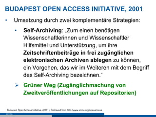 BUDAPEST OPEN ACCESS INITIATIVE, 2001
•          Umsetzung durch zwei komplementäre Strategien:
           •    Self-Archiving: „Zum einen benötigen
                Wissenschaftlerinnen und Wissenschaftler
                Hilfsmittel und Unterstützung, um ihre
                Zeitschriftenbeiträge in frei zugänglichen
                elektronischen Archiven ablegen zu können,
                ein Vorgehen, das wir im Weiteren mit dem Begriff
                des Self-Archiving bezeichnen.“
           Ø  Grüner Weg (Zugänglichmachung von
               Zweitveröffentlichungen auf Repositorien)

 Budapest Open Access Initiative. (2001). Retrieved from http://www.soros.org/openaccess
SEITE 61
 