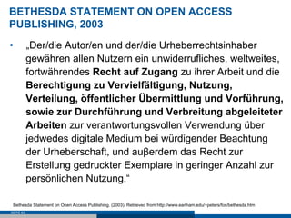 BETHESDA STATEMENT ON OPEN ACCESS
PUBLISHING, 2003
•          „Der/die Autor/en und der/die Urheberrechtsinhaber
           gewähren allen Nutzern ein unwiderrufliches, weltweites,
           fortwährendes Recht auf Zugang zu ihrer Arbeit und die
           Berechtigung zu Vervielfältigung, Nutzung,
           Verteilung, öffentlicher Übermittlung und Vorführung,
           sowie zur Durchführung und Verbreitung abgeleiteter
           Arbeiten zur verantwortungsvollen Verwendung über
           jedwedes digitale Medium bei würdigender Beachtung
           der Urheberschaft, und auβerdem das Recht zur
           Erstellung gedruckter Exemplare in geringer Anzahl zur
           persönlichen Nutzung.“

 Bethesda Statement on Open Access Publishing. (2003). Retrieved from http://www.earlham.edu/~peters/fos/bethesda.htm
SEITE 63
 