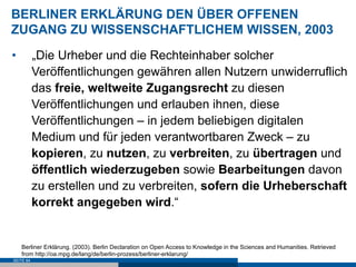 BERLINER ERKLÄRUNG DEN ÜBER OFFENEN
ZUGANG ZU WISSENSCHAFTLICHEM WISSEN, 2003
•          „Die Urheber und die Rechteinhaber solcher
           Veröffentlichungen gewähren allen Nutzern unwiderruflich
           das freie, weltweite Zugangsrecht zu diesen
           Veröffentlichungen und erlauben ihnen, diese
           Veröffentlichungen – in jedem beliebigen digitalen
           Medium und für jeden verantwortbaren Zweck – zu
           kopieren, zu nutzen, zu verbreiten, zu übertragen und
           öffentlich wiederzugeben sowie Bearbeitungen davon
           zu erstellen und zu verbreiten, sofern die Urheberschaft
           korrekt angegeben wird.“


     Berliner Erklärung. (2003). Berlin Declaration on Open Access to Knowledge in the Sciences and Humanities. Retrieved
     from http://oa.mpg.de/lang/de/berlin-prozess/berliner-erklarung/
SEITE 64
 