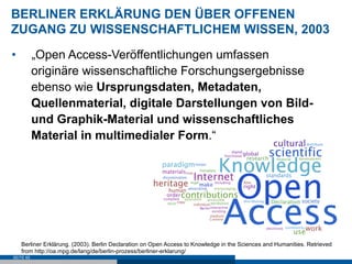BERLINER ERKLÄRUNG DEN ÜBER OFFENEN
ZUGANG ZU WISSENSCHAFTLICHEM WISSEN, 2003
•          „Open Access-Veröffentlichungen umfassen
           originäre wissenschaftliche Forschungsergebnisse
           ebenso wie Ursprungsdaten, Metadaten,
           Quellenmaterial, digitale Darstellungen von Bild-
           und Graphik-Material und wissenschaftliches
           Material in multimedialer Form.“




     Berliner Erklärung. (2003). Berlin Declaration on Open Access to Knowledge in the Sciences and Humanities. Retrieved
     from http://oa.mpg.de/lang/de/berlin-prozess/berliner-erklarung/
SEITE 65
 