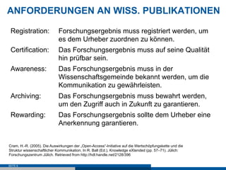 ANFORDERUNGEN AN WISS. PUBLIKATIONEN

 Registration:              Forschungsergebnis muss registriert werden, um
                            es dem Urheber zuordnen zu können.
 Certification:             Das Forschungsergebnis muss auf seine Qualität
                            hin prüfbar sein.
 Awareness:                 Das Forschungsergebnis muss in der
                            Wissenschaftsgemeinde bekannt werden, um die
                            Kommunikation zu gewährleisten.
 Archiving:                 Das Forschungsergebnis muss bewahrt werden,
                            um den Zugriff auch in Zukunft zu garantieren.
 Rewarding:                 Das Forschungsergebnis sollte dem Urheber eine
                            Anerkennung garantieren.


Cram, H.-R. (2005). Die Auswirkungen der „Open-Access“-Initiative auf die Wertschöpfungskette und die
Struktur wissenschaftlicher Kommunikation. In R. Ball (Ed.), Knowledge eXtended (pp. 57–71). Jülich:
Forschungszentrum Jülich. Retrieved from http://hdl.handle.net/2128/396

SEITE 9
 