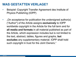 WAS GESTATTEN VERLAGE?
•          Beispiel: Copyright Transfer Agreement des Institute of
           Physics Publishing (IOPP)

•          „On acceptance for publication the undersigned author(s)
           (''Author'') of the Article assigns exclusively to IOPP
           worldwide copyright in the Article for the full term and for
           all media and formats in all material published as part of
           the Article, which expression includes but is not limited to
           the text, abstract, tables, figures and graphs, but
           excludes any supplementary material. IOPP shall hold
           such copyright in trust for the Joint Owners.“



SEITE 92
 