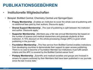PUBLIKATIONSGEBÜHREN
•      Institutionelle Mitgliedschaften
     •  Beispiel: BioMed Central, Chemistry Central und SpringerOpen
            •  Prepay Membership: „Enables an institution to cover the whole cost of publishing with
               no additional fees paid by their authors. Discounts apply.“
            •  Shared Support Membership: „The cost of publishing is split between the institution
               and author. Discounts apply.“
            •  Supporter Membership: „Members pay a flat rate annual Membership fee based on
               the number of science and medical researchers and graduate students at their
               institution. A 15% discount on the article-processing charge (APC) is given when
               publishing in the journals.“
            •  Foundation Membership: „This free service from BioMed Central enables institutions
               from developing countries to demonstrate their support to open access publishing.
               There is no cost to become a Foundation Member but institutions must fulfil certain
               criteria and the APC is covered by the BioMed Central waiver fund.“
            •  Postpay Membership: „Scientific and medical societies and groups are invoiced in
               arrears for papers authored by their Members that have been published in our journals
               since the last invoice date.“


SEITE 118
 