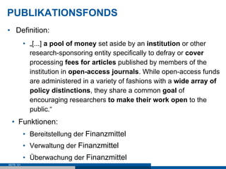 PUBLIKATIONSFONDS
•  Definition:
            •  „[...] a pool of money set aside by an institution or other
               research-sponsoring entity specifically to defray or cover
               processing fees for articles published by members of the
               institution in open-access journals. While open-access funds
               are administered in a variety of fashions with a wide array of
               policy distinctions, they share a common goal of
               encouraging researchers to make their work open to the
               public.“
  •  Funktionen:
            •  Bereitstellung der Finanzmittel
            •  Verwaltung der Finanzmittel
            •  Überwachung der Finanzmittel
SEITE 121
 