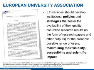 EUROPEAN UNIVERSITY ASSOCIATION
                                                               •  „Universities should develop
                                                                     institutional policies and
                                                                     strategies that foster the
                                                                     availability of their quality-
                                                                     controlled research results (in
                                                                     the form of research papers and
                                                                     other outputs) for the broadest
                                                                     possible range of users,
                                                                     maximising their visibility,
                                                                     accessibility and scientific
                                                                     impact.
European University Association (EUA). (2008). Recommendations from the EUA Working Group on Open Access adopted by the EUA Council on
26th of March 2008 (University of Barcelona, Spain). Retrieved from http://www.eua.be/fileadmin/user_upload/files/Policy_Positions/
Recommendations_Open_Access_adopted_by_the_EUA_Council_on_26th_of_March_2008_final.pdf
 SEITE 134
 