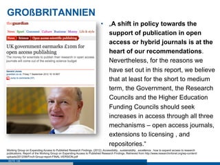 GROßBRITANNIEN
                                                                           •  „A shift in policy towards the
                                                                              support of publication in open
                                                                              access or hybrid journals is at the
                                                                              heart of our recommendations.
                                                                              Nevertheless, for the reasons we
                                                                              have set out in this report, we believe
                                                                              that at least for the short to medium
                                                                              term, the Government, the Research
                                                                              Councils and the Higher Education
                                                                              Funding Councils should seek
                                                                              increases in access through all three
                                                                              mechanisms – open access journals,
                                                                              extensions to licensing , and
                                                                              repositories.“
Working Group on Expanding Access to Published Research Findings. (2012). Accessibility , sustainability , excellence : how to expand access to research
publications. Report of the Working Group on Expanding Access to Published Research Findings. Retrieved from http://www.researchinfonet.org/wp-content/
uploads/2012/06/Finch-Group-report-FINAL-VERSION.pdf
 SEITE 138
 