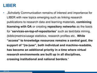 LIBER
•  „Scholarly Communication remains of interest and importance for
     LIBER with new topics emerging such as linking research
     publications to research data and learning materials, combining
     licensing with OA or creating repository networks as the basis
     for “services-on-top-of-repositories” such as text/data mining,
     (biblio)metrics/usage statistics, research profiles etc.. While
     “access” to knowledge resources remains a central goal, the
     support of “(re-)use”, both individual and machine-readable,
     has become an additional priority in a time where virtual
     research environments are built up in all disciplines,
     crossing institutional and national borders.“


SEITE 145
 