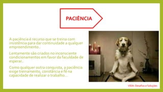 A paciência é recurso que se treina com
insistência para dar continuidade a qualquer
empreendimento..
Lentamente são criados no inconsciente
condicionamentos em favor da faculdade de
esperar..
Como qualquer outra conquista, a paciência
exige treinamento, constância e fé na
capacidade de realizar o trabalho...
PACIÊNCIA
VIDA: Desafios e Soluções
 