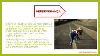 Mesmo quando os desafios se manifestam, a
firmeza da decisão pela consciência do que se
vai efetuar, faculta maior interesse no
processo desenvolvido, propondo levar o
projeto até o fim, sem que o desânimo
encontre guarida...
Como qualquer outro condicionamento, a
perseverança decorre da insistência que se
impõe o indivíduo, para alcançar os objetivos
que o promovem e o dignificam.
PERSEVERANÇA
VIDA: Desafios e Soluções
 
