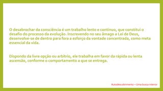 O desabrochar da consciência é um trabalho lento e contínuo, que constitui o
desafio do processo da evolução. Inscrevendo no seu âmago a Lei de Deus,
desenvolve-se de dentro para fora a esforço da vontade concentrada, como meta
essencial da vida.
Dispondo da livre opção ou arbítrio, ele trabalha em favor da rápida ou lenta
ascensão, conforme o comportamento a que se entrega.
Autodescobrimento – Uma busca interior
 