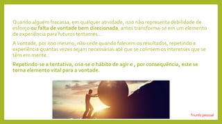 Quando alguém fracassa, em qualquer atividade, isso não representa debilidade de
esforço ou falta de vontade bem direcionada, antes transforma-se em um elemento
de experiência para futuros tentames...
A vontade, por isso mesmo, não cede quando falecem os resultados, repetindo a
experiência quantas vezes sejam necessárias até que se colimem os interesses que se
têm em mente.
Repetindo-se a tentativa, cria-se o hábito de agir e , por consequência, este se
torna elemento vital para a vontade.
Triunfo pessoal
 