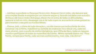 ...conheço a grandeza e a força que há em mim. Amparar-me-ei nelas; não deixarei que
uma simples dúvida as empane por um instante sequer e, fazendo uso delas com o auxílio
de Deus e de meus irmãos do Espaço, elevar-me-ei acima de todas as dificuldades;
vencerei o mal em mim; desapegar-me-ei de tudo o que me acorrenta às coisas grosseiras
para levantar o voo para os mundos felizes.
...Possuo, pois, a chave de toda elevação e, na vida imensa que tenho diante de mim,
conservar-me-ei firme, inabalável na vontade de enobrecer-me e elevar-me, cada vez
mais; atrairei, com o auxílio de minha inteligência, que é filha de Deus, todas as riquezas
morais e participarei de todas as maravilhas do Cosmo. Minha vontade chama-me: "Para
frente, sempre para frente, cada vez mais conhecimento, mais vida, vida divina!"
O Problema do Ser do Destino e da Dor
 