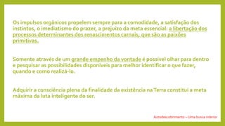 Os impulsos orgânicos propelem sempre para a comodidade, a satisfação dos
instintos, o imediatismo do prazer, a prejuízo da meta essencial: a libertação dos
processos determinantes dos renascimentos carnais, que são as paixões
primitivas.
Somente através de um grande empenho da vontade é possível olhar para dentro
e pesquisar as possibilidades disponíveis para melhor identificar o que fazer,
quando e como realizá-lo.
Adquirir a consciência plena da finalidade da existência naTerra constitui a meta
máxima da luta inteligente do ser.
Autodescobrimento – Uma busca interior
 
