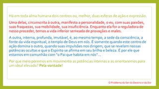 Há em toda alma humana dois centros ou, melhor, duas esferas de ação e expressão.
Uma delas, circunscrita à outra, manifesta a personalidade, o eu, com suas paixões,
suas fraquezas, sua mobilidade, sua insuficiência. Enquanto ela for a reguladora de
nosso proceder, temos a vida inferior semeada de provações e males.
A outra, interna, profunda, imutável, é, ao mesmo tempo, a sede da consciência, a
fonte da vida espiritual, o templo de Deus em nós. É somente quando este centro de
ação domina o outro, quando suas impulsões nos dirigem, que se revelam nossas
potências ocultas e que o Espírito se afirma em seu brilho e beleza. É por ele que
estamos em comunhão com "o Pai que habita em nós“...
Por que meio poremos em movimento as potências internas e as orientaremos para
um ideal elevado? Pela vontade!
O Problema do Ser do Destino e da Dor
 