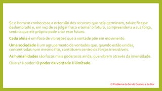 Se o homem conhecesse a extensão dos recursos que nele germinam, talvez ficasse
deslumbrado e, em vez de se julgar fraco e temer o futuro, compreenderia a sua força,
sentiria que ele próprio pode criar esse futuro.
Cada alma é um foco de vibrações que a vontade põe em movimento.
Uma sociedade é um agrupamento de vontades que, quando estão unidas,
concentradas num mesmo fito, constituem centro de forças irresistíveis.
As humanidades são focos mais poderosos ainda, que vibram através da imensidade.
Querer é poder! O poder da vontade é ilimitado.
O Problema do Ser do Destino e da Dor
 