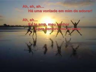 Ah, ah, ah...
Há uma vontade em mim de adorar!
Ah, ah...
Eu te amo, meu senhor
E pra sempre vou te amar
 