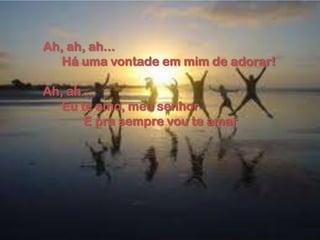 Ah, ah, ah...
Há uma vontade em mim de adorar!
Ah, ah...
Eu te amo, meu senhor
E pra sempre vou te amar
 