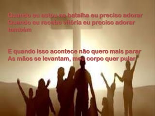 Quando eu estou na batalha eu preciso adorar
Quando eu recebo vitória eu preciso adorar
também
E quando isso acontece não quero mais parar
As mãos se levantam, meu corpo quer pular
 