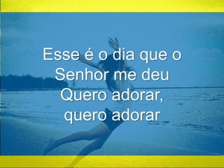 Esse é o dia que o 
Senhor me deu 
Quero adorar, 
quero adorar 
 