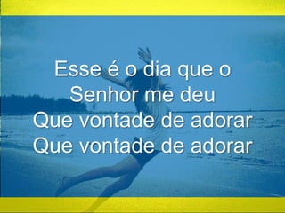 Esse é o dia que o 
Senhor me deu 
Que vontade de adorar 
Que vontade de adorar 
 