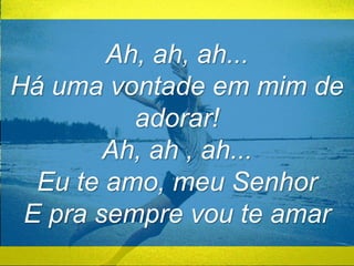 Ah, ah, ah... 
Há uma vontade em mim de 
adorar! 
Ah, ah , ah... 
Eu te amo, meu Senhor 
E pra sempre vou te amar 
