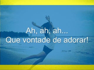 Ah, ah, ah... 
Que vontade de adorar! 
 