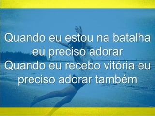 Quando eu estou na batalha 
eu preciso adorar 
Quando eu recebo vitória eu 
preciso adorar também 
 