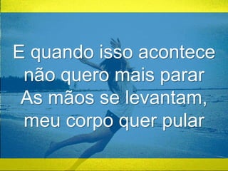 E quando isso acontece 
não quero mais parar 
As mãos se levantam, 
meu corpo quer pular 
 