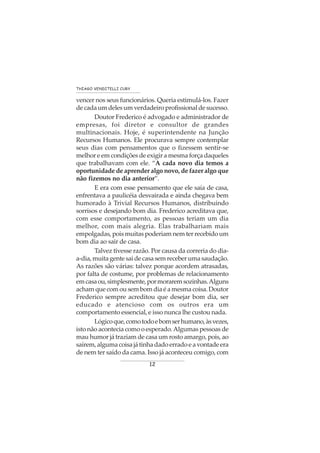 12
THIAGO VENDITELLI CURY
vencer nos seus funcionários. Queria estimulá-los. Fazer
decadaumdelesumverdadeiroprofissionaldesucesso.
Doutor Frederico é advogado e administrador de
empresas, foi diretor e consultor de grandes
multinacionais. Hoje, é superintendente na Junção
Recursos Humanos. Ele procurava sempre contemplar
seus dias com pensamentos que o fizessem sentir-se
melhor e em condições de exigir a mesma força daqueles
que trabalhavam com ele. “A cada novo dia temos a
oportunidade de aprender algo novo, de fazer algo que
não fizemos no dia anterior”.
E era com esse pensamento que ele saía de casa,
enfrentava a paulicéia desvairada e ainda chegava bem
humorado à Trivial Recursos Humanos, distribuindo
sorrisos e desejando bom dia. Frederico acreditava que,
com esse comportamento, as pessoas teriam um dia
melhor, com mais alegria. Elas trabalhariam mais
empolgadas, pois muitas poderiam nem ter recebido um
bom dia ao sair de casa.
Talvez tivesse razão. Por causa da correria do dia-
a-dia,muitagentesaidecasasemreceberumasaudação.
As razões são várias: talvez porque acordem atrasadas,
por falta de costume, por problemas de relacionamento
emcasaou,simplesmente,pormoraremsozinhas.Alguns
acham que com ou sem bom dia é a mesma coisa. Doutor
Frederico sempre acreditou que desejar bom dia, ser
educado e atencioso com os outros era um
comportamento essencial, e isso nunca lhe custou nada.
Lógicoque,comotodoebomserhumano,àsvezes,
isto não acontecia como o esperado.Algumas pessoas de
mau humor já traziam de casa um rosto amargo, pois, ao
saírem,algumacoisajátinhadadoerradoeavontadeera
de nem ter saído da cama. Isso já aconteceu comigo, com
 