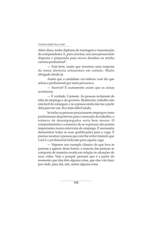 106
THIAGO VENDITELLI CURY
Além disso, tenho diploma de montagem e manutenção
de computadores. E, para concluir, sou uma pessoa bem
disposta e preparada para novos desafios na minha
carreiraprofissional”.
— Está bem, assim que tivermos uma resposta
da nossa diretoria entraremos em contato. Muito
obrigado desde já.
Assim que o candidato vai embora você diz que
achou o profissional que tanto procurava.
— Incrível! É exatamente assim que as coisas
acontecem.
— É verdade, Carmem. As pessoas reclamam de
falta de emprego e do governo. Realmente, trabalho não
está fácil de conseguir, e se a pessoa ainda não faz a parte
dela para ter um, fica mais difícil ainda.
Se todas as pessoas procurassem empregos como
profissionais disponíveis para o mercado de trabalho, o
número de desempregados seria bem menor. O
comportamento e a maneira de se expressar são pontos
importantes numa entrevista de emprego. É necessário
demonstrar todas as suas qualificações para a vaga. É
preciso mostrar à pessoa que está lhe entrevistando que
você é o profissional indicado para aquela vaga.
— Vejamos um exemplo clássico do que leva as
pessoas a agirem desta forma: a maioria das pessoas se
comporta de maneira errada em relação às situações de
suas vidas. Veja o porquê: pensam que é a partir do
momento que elas têm alguma coisa, que elas vão fazer
por onde, para daí, sim, serem alguma coisa.
 